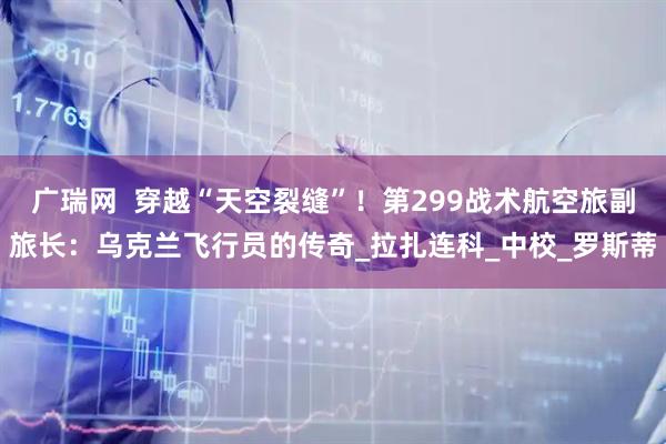 广瑞网  穿越“天空裂缝”！第299战术航空旅副旅长：乌克兰飞行员的传奇_拉扎连科_中校_罗斯蒂